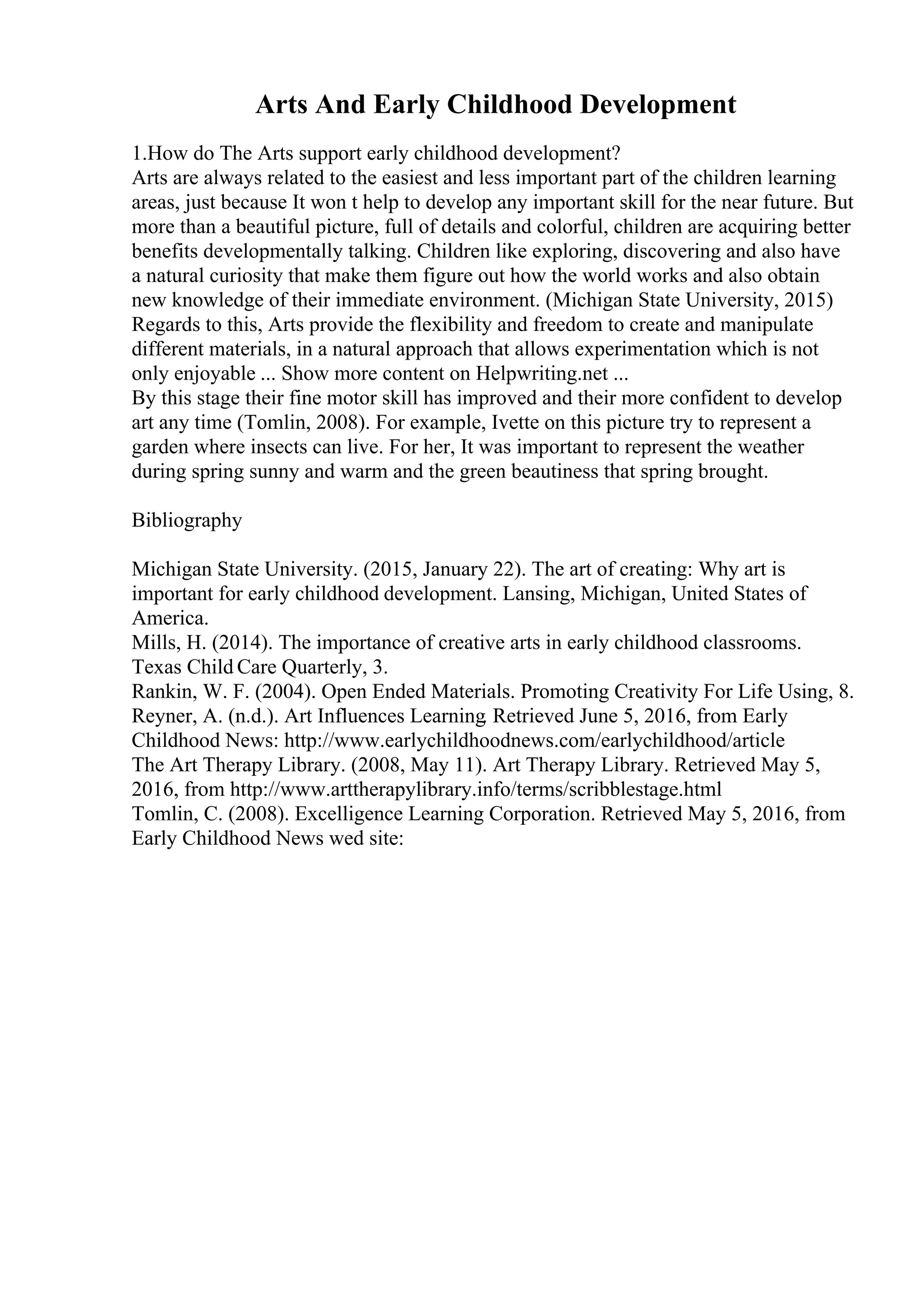 Arts And Early Childhood Development
1.How do The Arts support early childhood development?
Arts are always related to the easiest and less important part of the children learning
areas, just because It won t help to develop any important skill for the near future. But
more than a beautiful picture, full of details and colorful, children are acquiring better
benefits developmentally talking. Children like exploring, discovering and also have
a natural curiosity that make them figure out how the world works and also obtain
new knowledge of their immediate environment. (Michigan State University, 2015)
Regards to this, Arts provide the flexibility and freedom to create and manipulate
different materials, in a natural approach that allows experimentation which is not
only enjoyable ... Show more content on Helpwriting.net ...
By this stage their fine motor skill has improved and their more confident to develop
art any time (Tomlin, 2008). For example, Ivette on this picture try to represent a
garden where insects can live. For her, It was important to represent the weather
during spring sunny and warm and the green beautiness that spring brought.
Bibliography
Michigan State University. (2015, January 22). The art of creating: Why art is
important for early childhood development. Lansing, Michigan, United States of
America.
Mills, H. (2014). The importance of creative arts in early childhood classrooms.
Texas Child Care Quarterly, 3.
Rankin, W. F. (2004). Open Ended Materials. Promoting Creativity For Life Using, 8.
Reyner, A. (n.d.). Art Influences Learning. Retrieved June 5, 2016, from Early
Childhood News: http://www.earlychildhoodnews.com/earlychildhood/article
The Art Therapy Library. (2008, May 11). Art Therapy Library. Retrieved May 5,
2016, from http://www.arttherapylibrary.info/terms/scribblestage.html
Tomlin, C. (2008). Excelligence Learning Corporation. Retrieved May 5, 2016, from
Early Childhood News wed site:
 