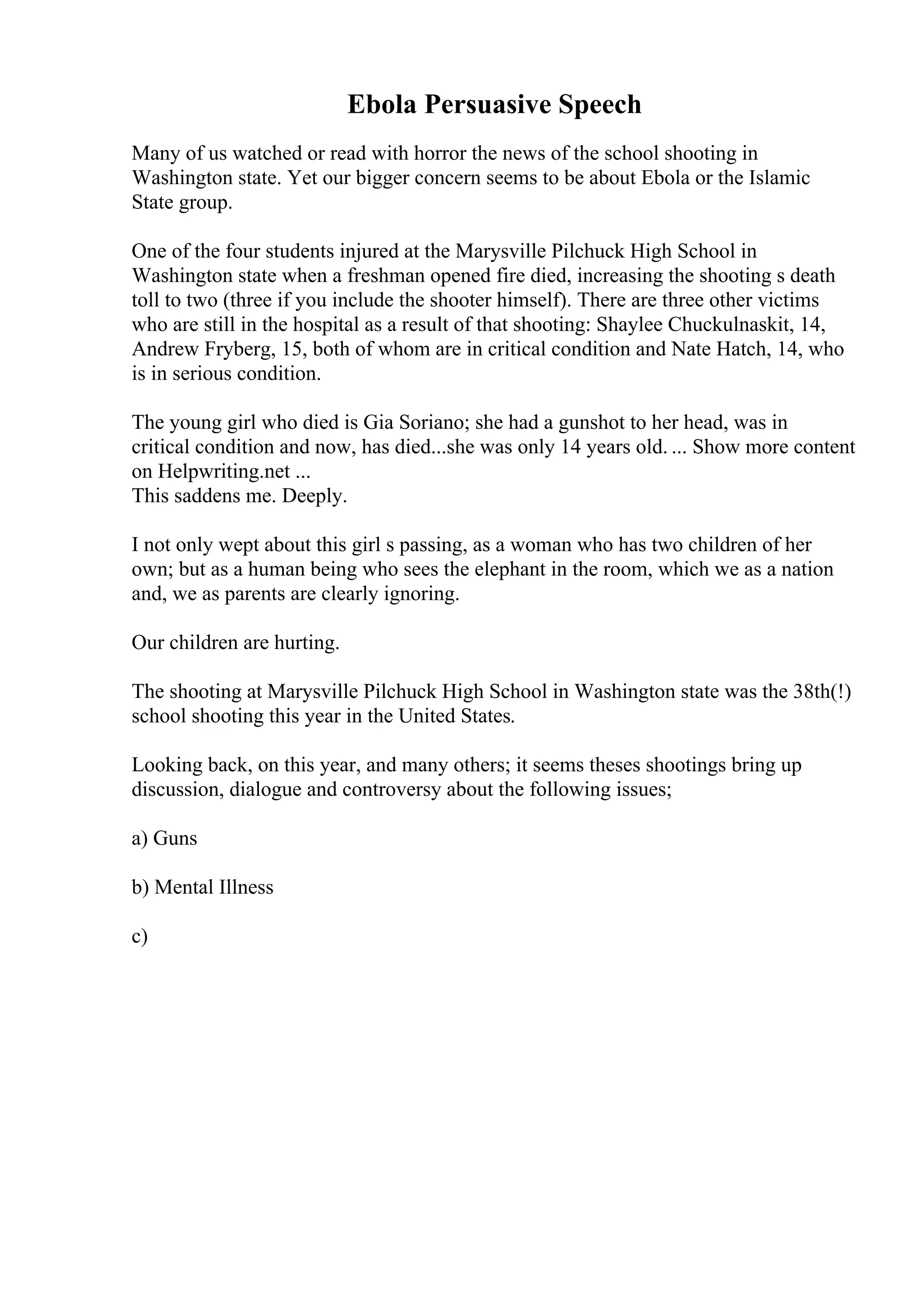 Ebola Persuasive Speech
Many of us watched or read with horror the news of the school shooting in
Washington state. Yet our bigger concern seems to be about Ebola or the Islamic
State group.
One of the four students injured at the Marysville Pilchuck High School in
Washington state when a freshman opened fire died, increasing the shooting s death
toll to two (three if you include the shooter himself). There are three other victims
who are still in the hospital as a result of that shooting: Shaylee Chuckulnaskit, 14,
Andrew Fryberg, 15, both of whom are in critical condition and Nate Hatch, 14, who
is in serious condition.
The young girl who died is Gia Soriano; she had a gunshot to her head, was in
critical condition and now, has died...she was only 14 years old. ... Show more content
on Helpwriting.net ...
This saddens me. Deeply.
I not only wept about this girl s passing, as a woman who has two children of her
own; but as a human being who sees the elephant in the room, which we as a nation
and, we as parents are clearly ignoring.
Our children are hurting.
The shooting at Marysville Pilchuck High School in Washington state was the 38th(!)
school shooting this year in the United States.
Looking back, on this year, and many others; it seems theses shootings bring up
discussion, dialogue and controversy about the following issues;
a) Guns
b) Mental Illness
c)
 