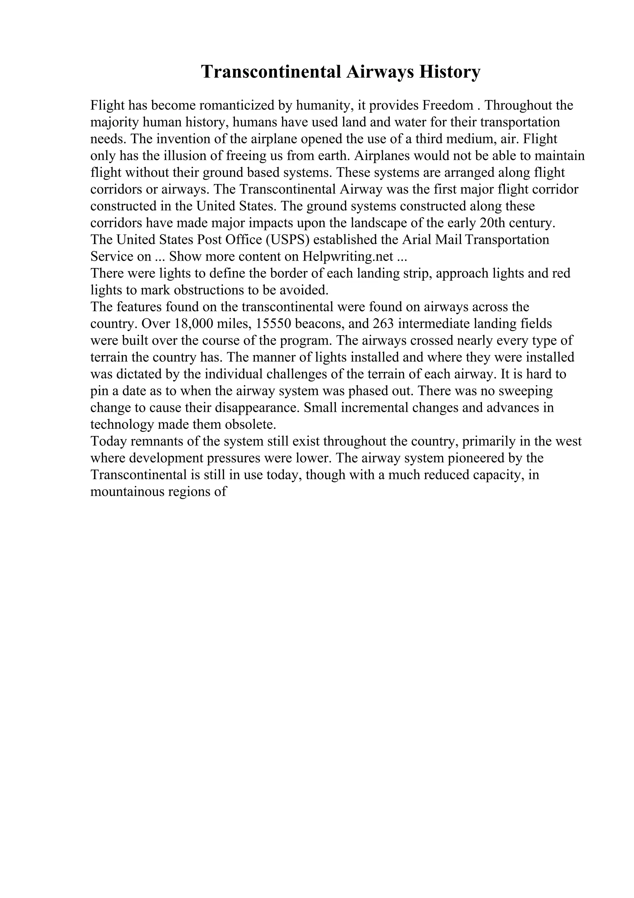 Transcontinental Airways History
Flight has become romanticized by humanity, it provides Freedom . Throughout the
majority human history, humans have used land and water for their transportation
needs. The invention of the airplane opened the use of a third medium, air. Flight
only has the illusion of freeing us from earth. Airplanes would not be able to maintain
flight without their ground based systems. These systems are arranged along flight
corridors or airways. The Transcontinental Airway was the first major flight corridor
constructed in the United States. The ground systems constructed along these
corridors have made major impacts upon the landscape of the early 20th century.
The United States Post Office (USPS) established the Arial Mail Transportation
Service on ... Show more content on Helpwriting.net ...
There were lights to define the border of each landing strip, approach lights and red
lights to mark obstructions to be avoided.
The features found on the transcontinental were found on airways across the
country. Over 18,000 miles, 15550 beacons, and 263 intermediate landing fields
were built over the course of the program. The airways crossed nearly every type of
terrain the country has. The manner of lights installed and where they were installed
was dictated by the individual challenges of the terrain of each airway. It is hard to
pin a date as to when the airway system was phased out. There was no sweeping
change to cause their disappearance. Small incremental changes and advances in
technology made them obsolete.
Today remnants of the system still exist throughout the country, primarily in the west
where development pressures were lower. The airway system pioneered by the
Transcontinental is still in use today, though with a much reduced capacity, in
mountainous regions of
 