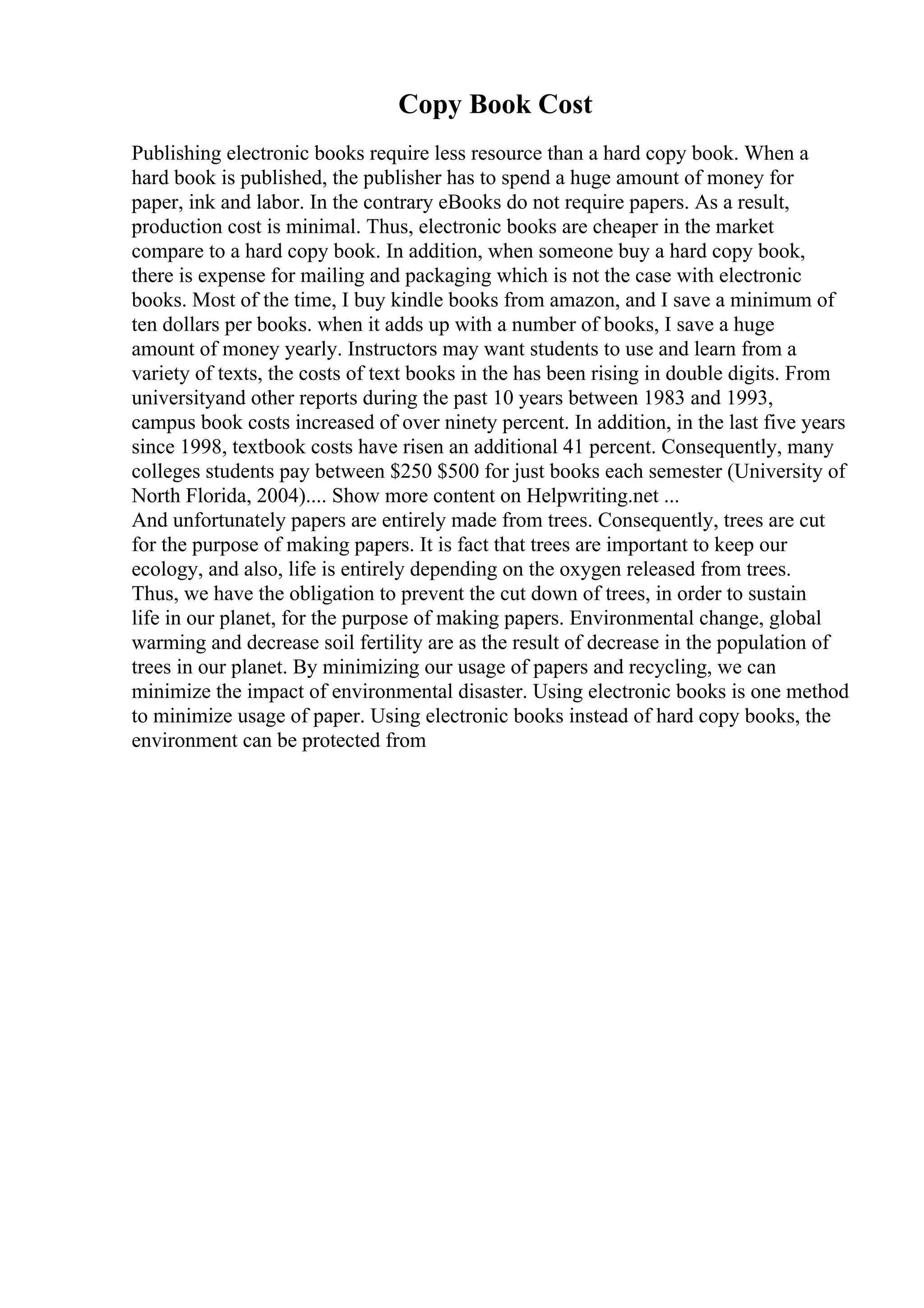 Copy Book Cost
Publishing electronic books require less resource than a hard copy book. When a
hard book is published, the publisher has to spend a huge amount of money for
paper, ink and labor. In the contrary eBooks do not require papers. As a result,
production cost is minimal. Thus, electronic books are cheaper in the market
compare to a hard copy book. In addition, when someone buy a hard copy book,
there is expense for mailing and packaging which is not the case with electronic
books. Most of the time, I buy kindle books from amazon, and I save a minimum of
ten dollars per books. when it adds up with a number of books, I save a huge
amount of money yearly. Instructors may want students to use and learn from a
variety of texts, the costs of text books in the has been rising in double digits. From
universityand other reports during the past 10 years between 1983 and 1993,
campus book costs increased of over ninety percent. In addition, in the last five years
since 1998, textbook costs have risen an additional 41 percent. Consequently, many
colleges students pay between $250 $500 for just books each semester (University of
North Florida, 2004).... Show more content on Helpwriting.net ...
And unfortunately papers are entirely made from trees. Consequently, trees are cut
for the purpose of making papers. It is fact that trees are important to keep our
ecology, and also, life is entirely depending on the oxygen released from trees.
Thus, we have the obligation to prevent the cut down of trees, in order to sustain
life in our planet, for the purpose of making papers. Environmental change, global
warming and decrease soil fertility are as the result of decrease in the population of
trees in our planet. By minimizing our usage of papers and recycling, we can
minimize the impact of environmental disaster. Using electronic books is one method
to minimize usage of paper. Using electronic books instead of hard copy books, the
environment can be protected from
 