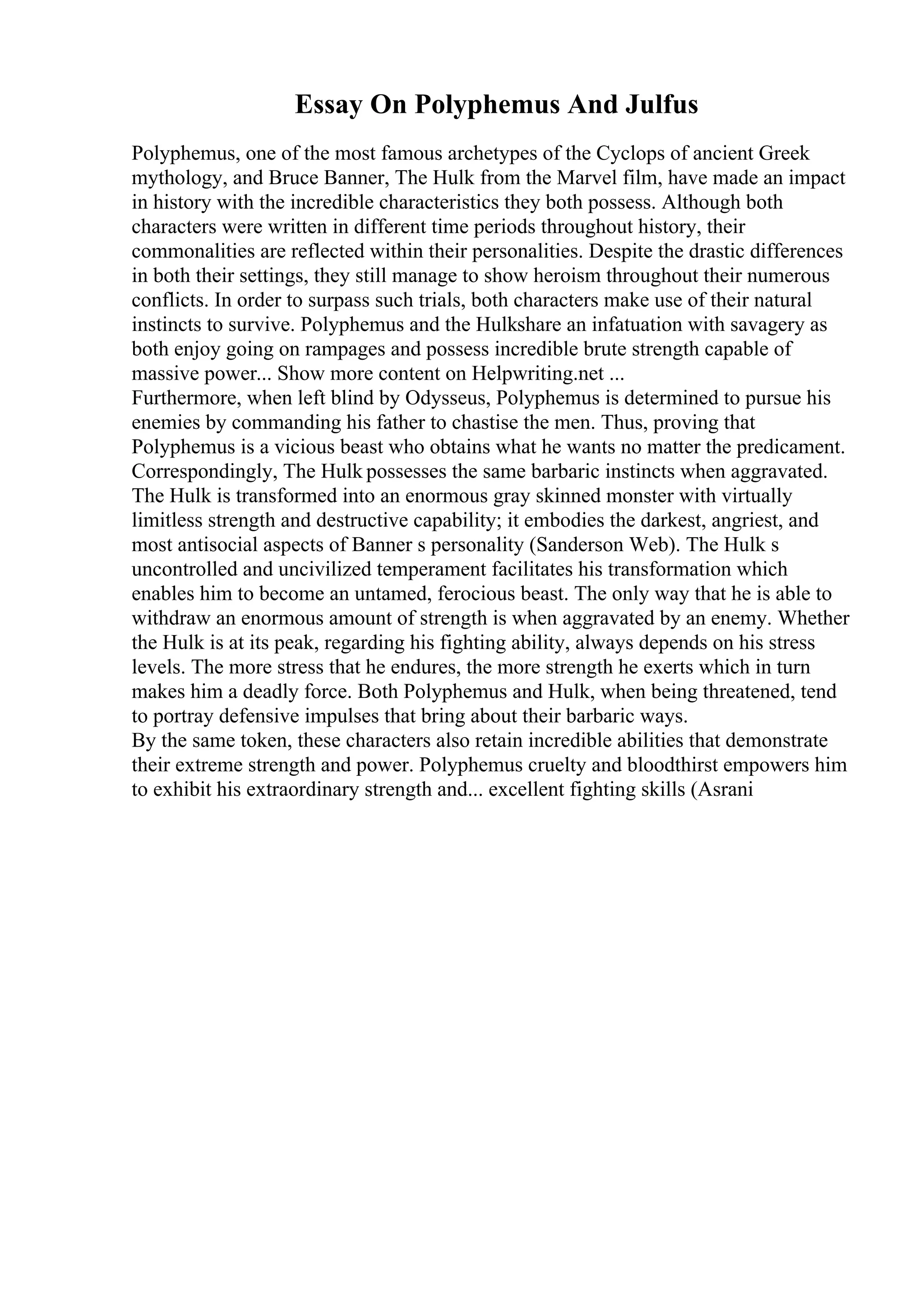 Essay On Polyphemus And Julfus
Polyphemus, one of the most famous archetypes of the Cyclops of ancient Greek
mythology, and Bruce Banner, The Hulk from the Marvel film, have made an impact
in history with the incredible characteristics they both possess. Although both
characters were written in different time periods throughout history, their
commonalities are reflected within their personalities. Despite the drastic differences
in both their settings, they still manage to show heroism throughout their numerous
conflicts. In order to surpass such trials, both characters make use of their natural
instincts to survive. Polyphemus and the Hulkshare an infatuation with savagery as
both enjoy going on rampages and possess incredible brute strength capable of
massive power... Show more content on Helpwriting.net ...
Furthermore, when left blind by Odysseus, Polyphemus is determined to pursue his
enemies by commanding his father to chastise the men. Thus, proving that
Polyphemus is a vicious beast who obtains what he wants no matter the predicament.
Correspondingly, The Hulk possesses the same barbaric instincts when aggravated.
The Hulk is transformed into an enormous gray skinned monster with virtually
limitless strength and destructive capability; it embodies the darkest, angriest, and
most antisocial aspects of Banner s personality (Sanderson Web). The Hulk s
uncontrolled and uncivilized temperament facilitates his transformation which
enables him to become an untamed, ferocious beast. The only way that he is able to
withdraw an enormous amount of strength is when aggravated by an enemy. Whether
the Hulk is at its peak, regarding his fighting ability, always depends on his stress
levels. The more stress that he endures, the more strength he exerts which in turn
makes him a deadly force. Both Polyphemus and Hulk, when being threatened, tend
to portray defensive impulses that bring about their barbaric ways.
By the same token, these characters also retain incredible abilities that demonstrate
their extreme strength and power. Polyphemus cruelty and bloodthirst empowers him
to exhibit his extraordinary strength and... excellent fighting skills (Asrani
 