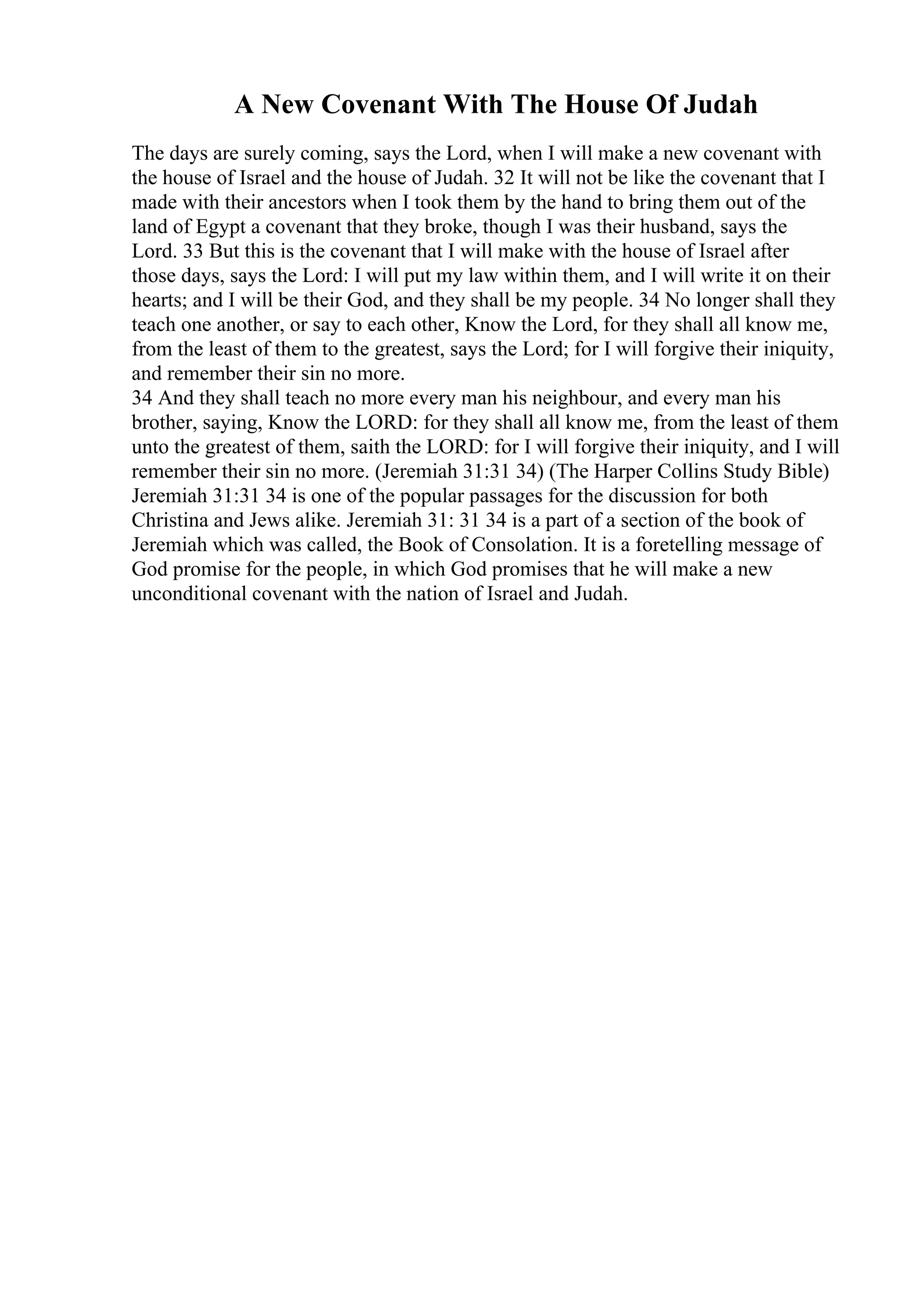 A New Covenant With The House Of Judah
The days are surely coming, says the Lord, when I will make a new covenant with
the house of Israel and the house of Judah. 32 It will not be like the covenant that I
made with their ancestors when I took them by the hand to bring them out of the
land of Egypt a covenant that they broke, though I was their husband, says the
Lord. 33 But this is the covenant that I will make with the house of Israel after
those days, says the Lord: I will put my law within them, and I will write it on their
hearts; and I will be their God, and they shall be my people. 34 No longer shall they
teach one another, or say to each other, Know the Lord, for they shall all know me,
from the least of them to the greatest, says the Lord; for I will forgive their iniquity,
and remember their sin no more.
34 And they shall teach no more every man his neighbour, and every man his
brother, saying, Know the LORD: for they shall all know me, from the least of them
unto the greatest of them, saith the LORD: for I will forgive their iniquity, and I will
remember their sin no more. (Jeremiah 31:31 34) (The Harper Collins Study Bible)
Jeremiah 31:31 34 is one of the popular passages for the discussion for both
Christina and Jews alike. Jeremiah 31: 31 34 is a part of a section of the book of
Jeremiah which was called, the Book of Consolation. It is a foretelling message of
God promise for the people, in which God promises that he will make a new
unconditional covenant with the nation of Israel and Judah.
 