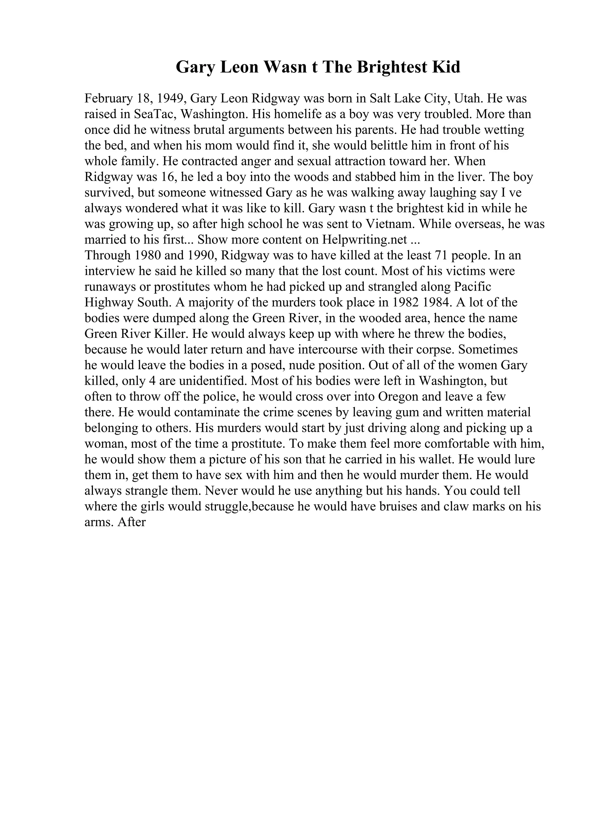 Gary Leon Wasn t The Brightest Kid
February 18, 1949, Gary Leon Ridgway was born in Salt Lake City, Utah. He was
raised in SeaTac, Washington. His homelife as a boy was very troubled. More than
once did he witness brutal arguments between his parents. He had trouble wetting
the bed, and when his mom would find it, she would belittle him in front of his
whole family. He contracted anger and sexual attraction toward her. When
Ridgway was 16, he led a boy into the woods and stabbed him in the liver. The boy
survived, but someone witnessed Gary as he was walking away laughing say I ve
always wondered what it was like to kill. Gary wasn t the brightest kid in while he
was growing up, so after high school he was sent to Vietnam. While overseas, he was
married to his first... Show more content on Helpwriting.net ...
Through 1980 and 1990, Ridgway was to have killed at the least 71 people. In an
interview he said he killed so many that the lost count. Most of his victims were
runaways or prostitutes whom he had picked up and strangled along Pacific
Highway South. A majority of the murders took place in 1982 1984. A lot of the
bodies were dumped along the Green River, in the wooded area, hence the name
Green River Killer. He would always keep up with where he threw the bodies,
because he would later return and have intercourse with their corpse. Sometimes
he would leave the bodies in a posed, nude position. Out of all of the women Gary
killed, only 4 are unidentified. Most of his bodies were left in Washington, but
often to throw off the police, he would cross over into Oregon and leave a few
there. He would contaminate the crime scenes by leaving gum and written material
belonging to others. His murders would start by just driving along and picking up a
woman, most of the time a prostitute. To make them feel more comfortable with him,
he would show them a picture of his son that he carried in his wallet. He would lure
them in, get them to have sex with him and then he would murder them. He would
always strangle them. Never would he use anything but his hands. You could tell
where the girls would struggle,because he would have bruises and claw marks on his
arms. After
 