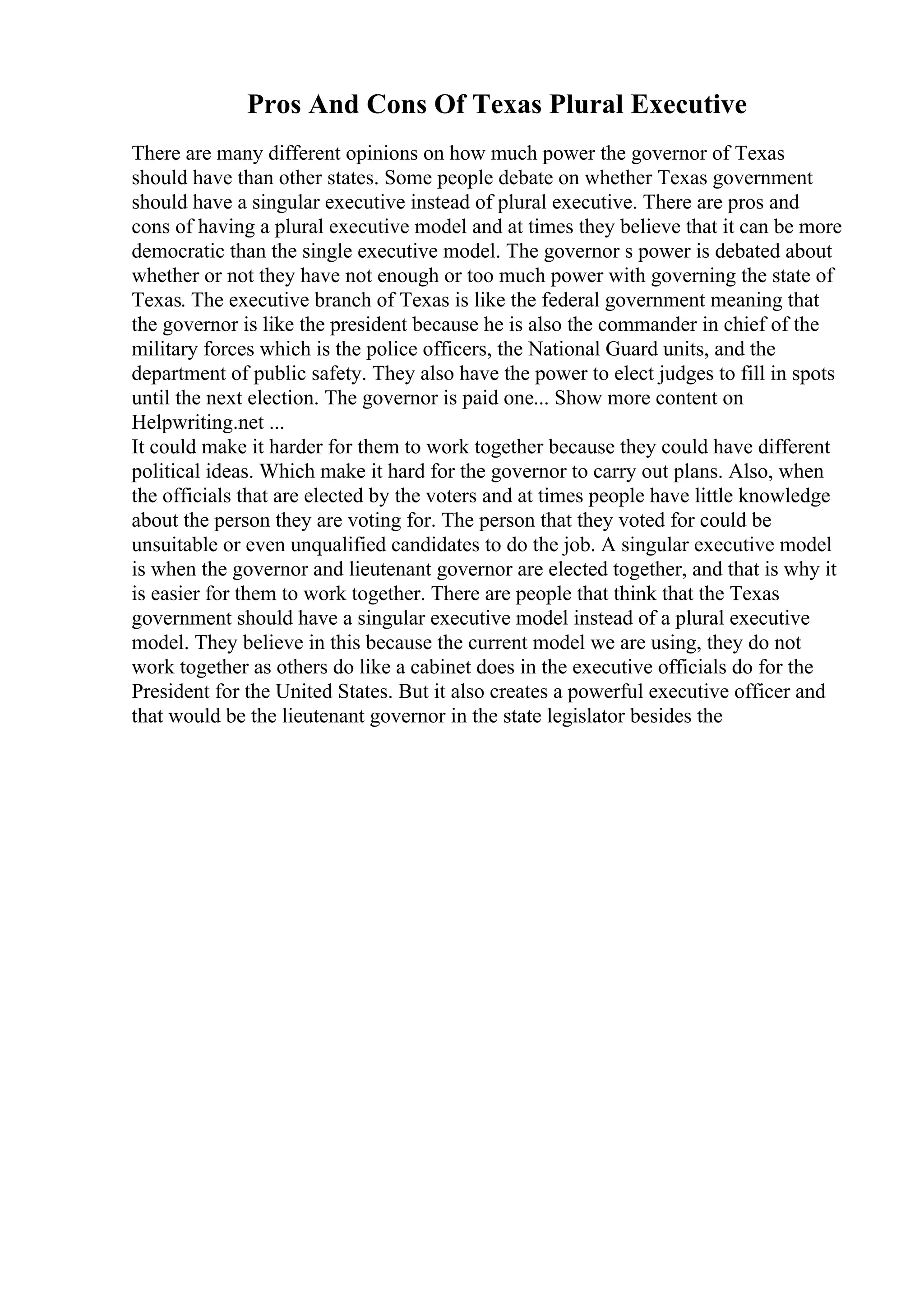 Pros And Cons Of Texas Plural Executive
There are many different opinions on how much power the governor of Texas
should have than other states. Some people debate on whether Texas government
should have a singular executive instead of plural executive. There are pros and
cons of having a plural executive model and at times they believe that it can be more
democratic than the single executive model. The governor s power is debated about
whether or not they have not enough or too much power with governing the state of
Texas. The executive branch of Texas is like the federal government meaning that
the governor is like the president because he is also the commander in chief of the
military forces which is the police officers, the National Guard units, and the
department of public safety. They also have the power to elect judges to fill in spots
until the next election. The governor is paid one... Show more content on
Helpwriting.net ...
It could make it harder for them to work together because they could have different
political ideas. Which make it hard for the governor to carry out plans. Also, when
the officials that are elected by the voters and at times people have little knowledge
about the person they are voting for. The person that they voted for could be
unsuitable or even unqualified candidates to do the job. A singular executive model
is when the governor and lieutenant governor are elected together, and that is why it
is easier for them to work together. There are people that think that the Texas
government should have a singular executive model instead of a plural executive
model. They believe in this because the current model we are using, they do not
work together as others do like a cabinet does in the executive officials do for the
President for the United States. But it also creates a powerful executive officer and
that would be the lieutenant governor in the state legislator besides the
 