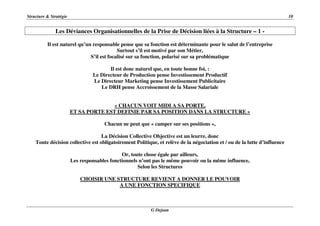 Structure & Stratégie 10
G Dejean
Les Déviances Organisationnelles de la Prise de Décision liées à la Structure – 1 -
Il est naturel qu’un responsable pense que sa fonction est déterminante pour le salut de l’entreprise
Surtout s’il est motivé par son Métier,
S’il est focalisé sur sa fonction, polarisé sur sa problématique
Il est donc naturel que, en toute bonne foi, :
Le Directeur de Production pense Investissement Productif
Le Directeur Marketing pense Investissement Publicitaire
Le DRH pense Accroissement de la Masse Salariale
« CHACUN VOIT MIDI A SA PORTE,
ET SA PORTE EST DEFINIE PAR SA POSITION DANS LA STRUCTURE »
Chacun ne peut que « camper sur ses positions »,
La Décision Collective Objective est un leurre, donc
Toute décision collective est obligatoirement Politique, et relève de la négociation et / ou de la lutte d’influence
Or, toute chose égale par ailleurs,
Les responsables fonctionnels n’ont pas le même pouvoir ou la même influence,
Selon les Structures
CHOISIR UNE STRUCTURE REVIENT A DONNER LE POUVOIR
A UNE FONCTION SPECIFIQUE
 