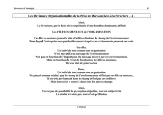 Structure & Stratégie 13
G Dejean
Les Déviances Organisationnelles de la Prise de Décision liées à la Structure – 4 -
Ainsi,
La Structure, par le biais de la suprématie d’une fonction dominante, définit
Les FILTRES MENTAUX de l’ORGANISATION
Ces filtres mentaux jouent le rôle d’œillères limitant le champ de l’environnement
Dans lequel l’entreprise sera particulièrement réceptive aux évènements pouvant survenir
En effet,
Un individu tout comme une organisation
N’est réceptif à un message de l’environnement
Non pas en fonction de l’importance du message envoyé par cet environnement,
Mais en fonction de l’état de focalisation des filtres mentaux,
De leur état de polarisation
Donc,
Un individu tout comme une organisation
Ne perçoit comme réalité, que le champ de l’environnement défini par ses filtres mentaux,
Il est très performant dans le champ défini par ces oeillères
Mais tout à fait « sourd » dans tous les autres champs
Ainsi,
Il n’est pas de possibilité de perception objective, tout est subjectivité
La réalité n’existe pas, tout n’est qu’illusion
 