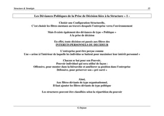 Structure & Stratégie 15
G Dejean
Les Déviances Politiques de la Prise de Décision liées à la Structure – 1 -
Choisir une Configuration Structurelle,
C’est choisir les filtres mentaux au travers desquels l’entreprise verra l’environnement
Mais il existe également des déviances de type « Politique »
A la prise de décision
En effet, toute décision est passée aux filtres des
INTERETS PERSONNELS DU DECIDEUR
L’entreprise peut être perçue comme
Une « arène à l’intérieur de laquelle les individus se battent pour maximiser leur intérêt personnel »
Chacun se bat pour son Pouvoir,
Pouvoir individuel qui sera utilisé de façon :
Offensive, pour monter dans la hiérarchie et améliorer sa position dans l’entreprise
Défensive, pour préserver son « pré carré »
Ainsi,
Aux filtres déviants de type organisationnel,
Il faut ajouter les filtres déviants de type politique
Les structures peuvent être classifiées selon la répartition du pouvoir
 