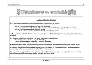 Structure & Stratégie 2
G Dejean
Logique de l’action structure
1 ) Le choix d’une configuration structurelle est absolument « non neutre », car ce choix :
- Agit sur les déviances organisationnelles de la prise de décision
…en toute bonne foi, « chacun voit midi à sa porte et sa porte est définie par sa position dans la structure » …
- Agit sur les déviances politiques de la prise de décision
…de plus chacun passe toute décision au filtre de ses intérêts personnels…
2 ) Donc, la décision collégiale objective est un leurre, toute décision collective est obligatoirement politique, et relève du partage
du pouvoir
3 ) Choisir une configuration structurelle, c’est choisir une certaine carte des pouvoirs
- Pouvoir hiérarchique selon la typologie de H Mintzberg
- Pouvoir fonctionnel selon la typologie de Chandler & Woodward
4 ) Selon ces derniers, choisir une configuration structurelle, c’est donner le pouvoir dans l’entreprise, à une fonction précise
5 ) Donner le pouvoir dans l’entreprise à une fonction précise, c’est orienter les « filtres mentaux » de l’organisation dans un
certain champ de l’environnement, c’est mettre des œillères à l’organisation
6 ) L’organisation sera particulièrement réceptive aux « signaux faibles du marché », dans le champ de l’environnement défini
par ses œillères, mais sera sourde à tout ce qui se passe hors de ce même champ
 