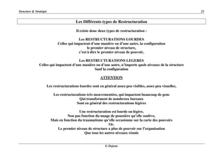 Structure & Stratégie 21
G Dejean
Les Différents types de Restructuration
Il existe donc deux types de restructuration :
Les RESTRUCTURATIONS LOURDES
Celles qui impactent d’une manière ou d’une autre, la configuration
le premier niveau de structure,
c’est à dire le premier niveau de pouvoir,
Les RESTRUCTURATIONS LEGERES
Celles qui impactent d’une manière ou d’une autre, n’importe quels niveaux de la structure
Sauf la configuration
ATTENTION
Les restructurations lourdes sont en général assez peu visibles, assez peu visuelles,
Les restructurations très mouvementées, qui impactent beaucoup de gens
Qui transforment de nombreux bureaux
Sont en général des restructurations légères
Une restructuration est lourde ou légère,
Non pas fonction du nuage de poussière qu’elle soulève,
Mais en fonction du traumatisme qu’elle occasionne sur la carte des pouvoirs
Or,
Le premier niveau de structure a plus de pouvoir sur l’organisation
Que tous les autres niveaux réunis
 