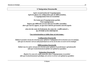 Structure & Stratégie 22
G Dejean
L’Intégration Structurelle
Après reconstruction de l’organigramme,
Après les phases de configuration puis de différenciation,
L’organigramme brut est reconstitué
Il n’existe pas d’organigramme parfait,
Tout organigramme
Impose que différents services doivent travailler ensembles,
alors que tout les oppose, ou que leurs intérêts personnels sont divergents
cela crée des zones de frottement, des zones de « conflit naturel »,
des INTERFACES CRITIQUES
Une restructuration se réalise donc en trois temps :
Configuration Structurelle
Définir le premier niveau de structure pour optimiser l’adéquation de la structure avec la stratégie,
Afin que la structure soit un outil performant au service de la mise en œuvre de la stratégie
Différenciation Structurelle
Définir tous les autres niveaux de structure pour optimiser la performance opérationnelle
Afin que le fonctionnement global soit optimal au quotidien
Intégration Structurelle
Repérer les zones de conflit naturelles dans l’organigramme reconstitué
Afin que le fonctionnement spécifique, de service à service soit optimal au quotidien
 