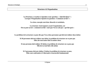 Structure & Stratégie 3
G Dejean
Structure & Organisation
La Structure a vocation à répondre à une question : « Qui fait Quoi ? »
Lorsque l’Organisation répond à la question « Comment on fait ? »
Les deux concepts sont donc dissociés et enchaînés,
La structure vient toujours avant l’organisation, car
On ne peut savoir « comment on fait » tant que l’on ne sait pas « qui fait quoi »
Le problème de la structure se pose dès que l’on a deux personnes qui doivent réaliser deux tâches
Si 10 personnes doivent réaliser une tâche, le problème de structure ne se pose pas
Elles devront toutes faire la même chose
Si une personne doit réaliser 10 tâches, le problème de structure ne se pose pas
Elle devra tout faire elle-même
Si 2 personnes doivent réaliser 2 tâches le problème de structure se pose,
Elles sont confrontées à l’alternative structurelle fondamentale
 