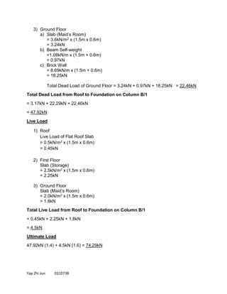Yap Zhi Jun 0310738
3) Ground Floor
a) Slab (Maid’s Room)
= 3.6kN/m2 x (1.5m x 0.6m)
= 3.24kN
b) Beam Self-weight
=1.08kN/m x (1.5m + 0.6m)
= 0.97kN
c) Brick Wall
= 8.69kN/m x (1.5m + 0.6m)
= 18.25kN
Total Dead Load of Ground Floor = 3.24kN + 0.97kN + 18.25kN = 22.46kN
Total Dead Load from Roof to Foundation on Column B/1
= 3.17kN + 22.29kN + 22.46kN
= 47.92kN
Live Load
1) Roof
Live Load of Flat Roof Slab
= 0.5kN/m2 x (1.5m x 0.6m)
= 0.45kN
2) First Floor
Slab (Storage)
= 2.5kN/m2 x (1.5m x 0.6m)
= 2.25kN
3) Ground Floor
Slab (Maid’s Room)
= 2.0kN/m2 x (1.5m x 0.6m)
= 1.8kN
Total Live Load from Roof to Foundation on Column B/1
= 0.45kN + 2.25kN + 1.8kN
= 4.5kN
Ultimate Load
47.92kN (1.4) + 4.5kN (1.6) = 74.29kN
 