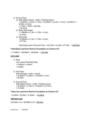 Yap Zhi Jun 0310738
3) Ground Floor
a) Slab (Maid’s Room + toilet + Painting Room)
= (3.6kN/m2 x (0.5m x 1.5m)) + (2.4kN/m2 x (2.0m x 1.5m)) + (3.6kN/m2 x
(2.29m x 2.5m))
= 2.7kN + 7.2kN + 20.61kN
= 30.51kN
b) Beam Self-weight
= 1.08kN/m x (1.5m + 3.79m + 2.5m)
= 8.41kN
c) Brick Wall
= 8.69kN/m x (1.5m + 3.79m + 2.5m)
= 67.7kN
Total Dead Load of Ground Floor = 30.51kN + 8.41kN + 67.7kN = 106.62kN
Total Dead Load from Roof to Foundation on Column C/3
= 17.89kN + 105.99kN + 106.62kN = 230.5kN
Live Load
1) Roof
Live Load of Flat Roof Slab
= 0.5kN/m2 x 9.48m2
= 2.03kN
2) First Floor
Slab (Storage + toilet + studio)
= (2.5kN/m2 x 6.48m2) + (2.0kN/m2 x 3m2)
= 22.2kN
3) Ground Floor
Slab (Maid’s Room + toilet + Painting room)
= (2.0kN/m2 x 3.75m2) + (2.5kN/m2 x 5.73m2)
= 21.83kN
Total Live Load from Roof to Foundation on Column C/3
= 2.03kN + 22.2kN + 21.83kN = 46.06kN
Ultimate Load
230.5kN (1.4) + 46.06kN (1.6) = 396.4kN
 