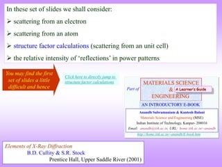 In these set of slides we shall consider:
 scattering from an electron
 scattering from an atom
 structure factor calculations (scattering from an unit cell)
 the relative intensity of ‘reflections’ in power patterns
MATERIALS SCIENCE
&
ENGINEERING
Anandh Subramaniam & Kantesh Balani
Materials Science and Engineering (MSE)
Indian Institute of Technology, Kanpur- 208016
Email: anandh@iitk.ac.in, URL: home.iitk.ac.in/~anandh
AN INTRODUCTORY E-BOOK
Part of
http://home.iitk.ac.in/~anandh/E-book.htm
A Learner’s Guide
Elements of X-Ray Diffraction
B.D. Cullity & S.R. Stock
Prentice Hall, Upper Saddle River (2001)
Click here to directly jump to
structure factor calculations
You may find the first
set of slides a little
difficult and hence
 