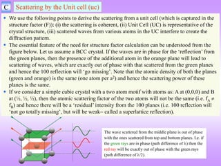 C Scattering by the Unit cell (uc)
 We use the following points to derive the scattering from a unit cell (which is captured in the
structure factor (F)): (i) the scattering is coherent, (ii) Unit Cell (UC) is representative of the
crystal structure, (iii) scattered waves from various atoms in the UC interfere to create the
diffraction pattern.
 The essential feature of the need for structure factor calculation can be understood from the
figure below. Let us assume a BCC crystal. If the waves are in phase for the ‘reflection’ from
the green planes, then the presence of the additional atom in the orange plane will lead to
scattering of waves, which are exactly out of phase with that scattered from the green planes
and hence the 100 reflection will ‘go missing’. Note that the atomic density of both the planes
(green and orange) is the same (one atom per a2) and hence the scattering power of these
planes is the same.
 If we consider a simple cubic crystal with a two atom motif with atoms as: A at (0,0,0) and B
at (½, ½, ½), then the atomic scattering factor of the two atoms will not be the same (i.e. fA 
fB) and hence there will be a ‘residual’ intensity from the 100 planes (i.e. 100 reflection will
‘not go totally missing’, but will be weak called a superlattice reflection).
The wave scattered from the middle plane is out of phase
with the ones scattered from top and bottom planes. I.e. if
the green rays are in phase (path difference of ) then the
red ray will be exactly out of phase with the green rays
(path difference of /2).
 