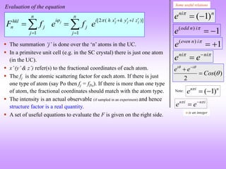 n
ni
e )
1
(


)
(
2



Cos
e
e i
i

 

 ni
ni
e
e 

1
)
(



i
n
odd
e
1
)
(



i
n
even
e
( 1)
n i n
e 
 
Note:
n i n i
e e
 


n is an integer
Some useful relations
[2 ( )]
1 1
j j j j
n n
i i h x k y l z
hkl
n j j
j j
F f e f e
    
 
 
 
 
 The summation ‘j’ is done over the ‘n’ atoms in the UC.
 In a primiteve unit cell (e.g. in the SC crystal) there is just one atom
(in the UC).
 x’(y’& z’) refer(s) to the fractional coordinates of each atom.
 The fj is the atomic scattering factor for each atom. If there is just
one type of atom (say Po then fj = fPo). If there is more than one type
of atom, the fractional coordinates should match with the atom type.
 The intensity is an actual observable (if sampled in an experiment) and hence
structure factor is a real quantity.
 A set of useful equations to evaluate the F is given on the right side.
Evaluation of the equation
 