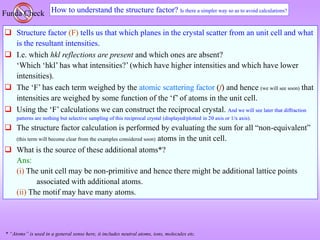 How to understand the structure factor? Is there a simpler way so as to avoid calculations?
Funda Check
 Structure factor (F) tells us that which planes in the crystal scatter from an unit cell and what
is the resultant intensities.
 I.e. which hkl reflections are present and which ones are absent?
‘Which ‘hkl’ has what intensities?’ (which have higher intensities and which have lower
intensities).
 The ‘F’ has each term weighed by the atomic scattering factor (f) and hence (we will see soon) that
intensities are weighed by some function of the ‘f’ of atoms in the unit cell.
 Using the ‘F’ calculations we can construct the reciprocal crystal. And we will see later that diffraction
patterns are nothing but selective sampling of this reciprocal crystal (displayed/plotted in 2 axis or 1/x axis).
 The structure factor calculation is performed by evaluating the sum for all “non-equivalent”
(this term will become clear from the examples considered soon) atoms in the unit cell.
 What is the source of these additional atoms*?
Ans:
(i) The unit cell may be non-primitive and hence there might be additional lattice points
associated with additional atoms.
(ii) The motif may have many atoms.
* “Atoms” is used in a general sense here, it includes neutral atoms, ions, molecules etc.
 