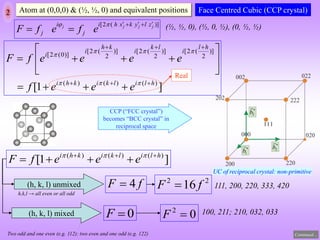 2 Atom at (0,0,0) & (½, ½, 0) and equivalent positions
[2 ( )]
j j j j
i i h x k y l z
j j
F f e f e
    
 
 
]
1
[ )
(
)
(
)
(
)]
2
(
2
[
)]
2
(
2
[
)]
2
(
2
[
)]
0
(
2
[
h
l
i
l
k
i
k
h
i
h
l
i
l
k
i
k
h
i
i
e
e
e
f
e
e
e
e
f
F



























Face Centred Cubic (CCP crystal)
Real
f
F 4

0

F
2
2
16 f
F 
0
2

F
(h, k, l) unmixed
(h, k, l) mixed
111, 200, 220, 333, 420
100, 211; 210, 032, 033
(½, ½, 0), (½, 0, ½), (0, ½, ½)
]
1
[ )
(
)
(
)
( h
l
i
l
k
i
k
h
i
e
e
e
f
F 





 


Two odd and one even (e.g. 112); two even and one odd (e.g. 122)
h,k,l → all even or all odd
CCP (“FCC crystal”)
becomes “BCC crystal” in
reciprocal space
Continued…
UC of reciprocal crystal: non-primitive
 