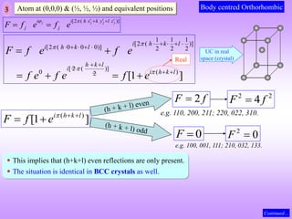 3 Atom at (0,0,0) & (½, ½, ½) and equivalent positions
[2 ( )]
j j j j
i i h x k y l z
j j
F f e f e
    
 
 
1 1 1
[2 ( )]
[2 ( 0 0 0)] 2 2 2
[ 2 ( )]
0 ( )
2
[1 ]
i h k l
i h k l
h k l
i
i h k l
F f e f e
f e f e f e




    
    
 
 
 
   
Body centred Orthorhombic
Real
]
1
[ )
( l
k
h
i
e
f
F 


 
f
F 2

0

F
2
2
4 f
F 
0
2

F
e.g. 110, 200, 211; 220, 022, 310.
e.g. 100, 001, 111; 210, 032, 133.
 This implies that (h+k+l) even reflections are only present.
 The situation is identical in BCC crystals as well.
Continued…
UC in real
space (crystal)
 