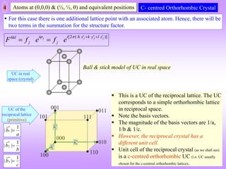 4 Atoms at (0,0,0) & (½, ½, 0) and equivalent positions
[2 ( )]
j j j j
i i h x k y l z
hkl
j j
F f e f e
    
 
 
C- centred Orthorhombic Crystal
 For this case there is one additional lattice point with an associated atom. Hence, there will be
two terms in the summation for the structure factor.
UC of the
reciprocal lattice
(primitive)
Ball & stick model of UC in real space
UC in real
space (crystal)
 This is a UC of the reciprocal lattice. The UC
corresponds to a simple orthorhombic lattice
in reciprocal space.
 Note the basis vectors.
 The magnitude of the basis vectors are 1/a,
1/b & 1/c.
 However, the reciprocal crystal has a
different unit cell.
 Unit cell of the reciprocal crystal (as we shall see)
is a c-centred orthorhombic UC (i.e. UC usually
chosen for the c-centred orthorhombic lattice).
*
1
1
| |
b
a

*
2
1
| |
b
b

*
3
1
| |
b
c

 