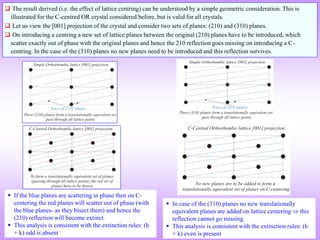  If the blue planes are scattering in phase then on C-
centering the red planes will scatter out of phase (with
the blue planes- as they bisect them) and hence the
(210) reflection will become extinct
 This analysis is consistent with the extinction rules: (h
+ k) odd is absent
 The result derived (i.e. the effect of lattice centring) can be understood by a simple geometric consideration. This is
illustrated for the C-centred OR crystal considered before, but is valid for all crystals.
 Let us view the [001] projection of the crystal and consider two sets of planes: (210) and (310) planes.
 On introducing a centring a new set of lattice planes between the original (210) planes have to be introduced, which
scatter exactly out of phase with the original planes and hence the 210 reflection goes missing on introducing a C-
centring. In the case of the (310) planes no new planes need to be introduced and this reflection survives.
 In case of the (310) planes no new translationally
equivalent planes are added on lattice centering  this
reflection cannot go missing.
 This analysis is consistent with the extinction rules: (h
+ k) even is present
 