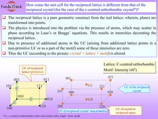 How come the unit cell for the reciprocal lattice is different from that of the
reciprocal crystal (for the case of the c-centred orthorhombic crystal*)?
Funda Check
 The reciprocal lattice is a pure geometric construct from the real lattice; wherein, planes are
transformed into points.
 The physics is introduced into the problem via the presence of atoms, which may scatter in
phase according to Laue’s or Braggs’ equations. This results in intensities decorating the
reciprocal lattice.
 Due to presence of additional atoms in the UC (arising from additional lattice points in a
non-primitive UC or as a part of the motif) some of these intensities are zero.
 Thus the UC (according to the picture: crystal = lattice + motif) is altered.
* I.e. c-centred orthorhombic lattice decorated with a single ‘atom’motif.
UC of crystal in
reciprocal space
Lattice: C-centred orthorhombic
Motif: Intensity (4f2)
UC of reciprocal
lattice (primitive)
UC of the reciprocal
crystal
UC of reciprocal crystal: non-primitive
 