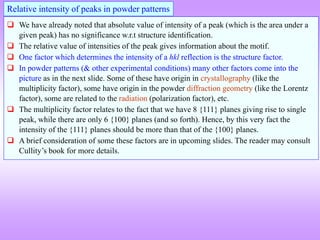  We have already noted that absolute value of intensity of a peak (which is the area under a
given peak) has no significance w.r.t structure identification.
 The relative value of intensities of the peak gives information about the motif.
 One factor which determines the intensity of a hkl reflection is the structure factor.
 In powder patterns (& other experimental conditions) many other factors come into the
picture as in the next slide. Some of these have origin in crystallography (like the
multiplicity factor), some have origin in the powder diffraction geometry (like the Lorentz
factor), some are related to the radiation (polarization factor), etc.
 The multiplicity factor relates to the fact that we have 8 {111} planes giving rise to single
peak, while there are only 6 {100} planes (and so forth). Hence, by this very fact the
intensity of the {111} planes should be more than that of the {100} planes.
 A brief consideration of some these factors are in upcoming slides. The reader may consult
Cullity’s book for more details.
Relative intensity of peaks in powder patterns
 