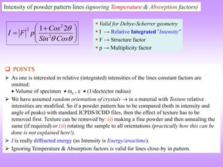 Intensity of powder pattern lines (ignoring Temperature & Absorption factors)







 




Cos
Sin
Cos
p
F
I 2
2
2 2
1
 Valid for Debye-Scherrer geometry
 I → Relative Integrated “Intensity”
 F → Structure factor
 p → Multiplicity factor
 POINTS
 As one is interested in relative (integrated) intensities of the lines constant factors are
omitted:
 Volume of specimen  me , e  (1/dectector radius)
 We have assumed random orientation of crystals  in a material with Texture relative
intensities are modified. So if a powder pattern has to be compared (both in intensity and
angle of peaks) with standard JCPDS/ICDD files, then the effect of texture has to be
removed first. Texture can be removed by: (i) making a fine powder and then annealing the
same (if required) or (ii) rotating the sample to all orientations (practically how this can be
done is not explained here!).
 I is really diffracted energy (as Intensity is Energy/area/time).
 Ignoring Temperature & Absorption factors is valid for lines close-by in pattern.
 