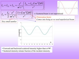-1
-0.8
-0.6
-0.4
-0.2
0
0.2
0.4
0.6
0.8
1
0 30 60 90 120 150 180 210 240 270 300 330 360
t
Cos(t)
 







 


 2
2
0
0
4
2
4
2
r
Cos
I
I
c
m
e
I
I
I
z
y
Pz
Py
P

 







 
 2
2
4
2
4
0 2
1
2 r
Cos
c
m
e
I
IP
  Scattered beam is not unpolarized
 Forward and backward scattered intensity higher than at 90.
 Scattered intensity minute fraction of the incident intensity.
Very small number
Polarization factor
Comes into being as we used unpolarized beam
0
0.2
0.4
0.6
0.8
1
1.2
0 30 60 90 120 150 180 210 240 270 300 330 360
2t
(1+Cos(2t)^2)/2
 