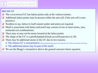 B Scattering by an Atom
BRUSH-UP
 The conventional UC has lattice points only at the vertices/corners.
 Additional lattice points may be present within the unit cell, if the unit cell is non-
primitive.
 Needless to say, lattice in itself cannot scatter and atoms are required.
 Motif is associated with lattice and motif may consist of one or more atoms, ions,
molecules (or combinations).
 There may or may not be atoms located at the lattice points.
 The shape of the UC is a parallelepiped (Greek parallēlepipedon) in 3D.
 There may be additional atoms in the UC due to two reasons:
 The chosen UC is non-primitive (hence additional lattice points exist within the cell, which are associated with atoms).
 The additional atoms may be part of the motif.
 We use the Bragg’s viewpoint to derive the general structure factor equation.
 