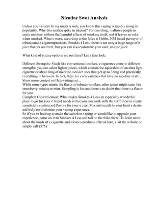 Nicotine Swot Analysis
Unless you ve been living under a rock, you know that vaping is rapidly rising in
popularity. Why this sudden spike in interest? For one thing, it allows people to
enjoy nicotine without the harmful effects of smoking itself, and it leaves no odor
when smoked. What s more, according to the folks at Hobbs, NM based purveyor of
tobaccoand e cigaretteproducts, Smokes 4 Less, there is not only a huge range of e
juice flavors out there, but you can also customize your own, unique juice.
What kind of e juice options are out there? Let s take look:
Different Strengths: Much like conventional smokes, e cigarettes come in different
strengths; you can select lighter juices, which contain the equivalent of an ultra light
cigarette or about 6mg of nicotine, heavier ones that get up to 36mg and practically
everything in between. In fact, there are even varieties that have no nicotine at all. ...
Show more content on Helpwriting.net ...
While some types mimic the flavor of tobacco smokes, other juices might taste like
strawberry, mocha or mint. Sampling is fun and there s no doubt that there s a flavor
for you.
Complete Customization: What makes Smokes 4 Less an especially wonderful
place to go for your e liquid needs is that you can work with the staff there to create
completely customized flavors for your e cigs. Mix and match to your heart s desire
and truly revolutionize your vaping experience.
So if you re looking to make the switch to vaping or would like to upgrade your
experience, come on in to Smokes 4 Less and talk to the folks there. To learn more
about the kinds of e cigarette and tobacco products offered here, visit the website or
simply call (575)
 