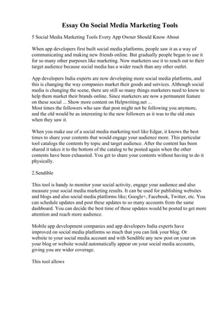 Essay On Social Media Marketing Tools
5 Social Media Marketing Tools Every App Owner Should Know About
When app developers first built social media platforms, people saw it as a way of
communicating and making new friends online. But gradually people began to use it
for so many other purposes like marketing. Now marketers use it to reach out to their
target audience because social media has a wider reach than any other outlet.
App developers India experts are now developing more social media platforms, and
this is changing the way companies market their goods and services. Although social
media is changing the scene, there are still so many things marketers need to know to
help them market their brands online. Since marketers are now a permanent feature
on these social ... Show more content on Helpwriting.net ...
Most times the followers who saw that post might not be following you anymore,
and the old would be as interesting to the new followers as it was to the old ones
when they saw it.
When you make use of a social media marketing tool like Edgar, it knows the best
times to share your contents that would engage your audience more. This particular
tool catalogs the contents by topic and target audience. After the content has been
shared it takes it to the bottom of the catalog to be posted again when the other
contents have been exhausted. You get to share your contents without having to do it
physically.
2.Sendible
This tool is handy to monitor your social activity, engage your audience and also
measure your social media marketing results. It can be used for publishing websites
and blogs and also social media platforms like; Google+, Facebook, Twitter, etc. You
can schedule updates and post these updates to so many accounts from the same
dashboard. You can decide the best time of these updates would be posted to get more
attention and reach more audience.
Mobile app development companies and app developers India experts have
improved on social media platforms so much that you can link your blog. Or
website to your social media account and with Sendible any new post on your on
your blog or website would automatically appear on your social media accounts,
giving you are wider coverage.
This tool allows
 