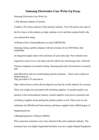 Samsung Electronics Case Write-Up Essay
Samsung Electronics Case Write Up
1.The Memory Industry (5 points).
Conduct a five forces analysis of the memory industry. You will need to rate each of
the five forces in this industry as high, medium or low and then explain briefly why
you selected this rating.
A)Threat of New Entrants(Barriers to entry) (MEDIUM)
Samsung, being a global company with net revenues of over $30 billion, had
established
an integrated supply chain with economies of scale and scope. New entrants were
required to come in on a very large scale for effectively minimizing costs, which the
Chinese companies succeeded in doing. Samsung had scale of economies in research
and
chip fabrication and was world leading memory producer ... Show more content on
Helpwriting.net ...
They provided a 5% discount to
high volume buyers as they did not depend very heavily on this industry for revenues.
There was a high cost associated with switching suppliers. As product quality was
primary in the semiconductor industry, trusted suppliers were given a premium and
switching a supplier meant putting the product quality as risk. There were no real
substitutes for DRAM and Flash memory and hence suppliers had a HIGH degree of
bargaining power.
C)Bargaining power of Buyers (HIGH)
Price conscious customers were a key element of the semi conductor industry. The
consumer base was highly fragmented and there was not a single Original Equipment
 