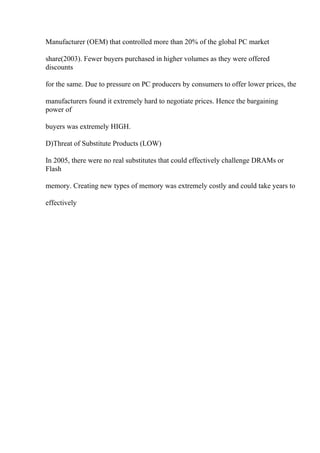 Manufacturer (OEM) that controlled more than 20% of the global PC market
share(2003). Fewer buyers purchased in higher volumes as they were offered
discounts
for the same. Due to pressure on PC producers by consumers to offer lower prices, the
manufacturers found it extremely hard to negotiate prices. Hence the bargaining
power of
buyers was extremely HIGH.
D)Threat of Substitute Products (LOW)
In 2005, there were no real substitutes that could effectively challenge DRAMs or
Flash
memory. Creating new types of memory was extremely costly and could take years to
effectively
 