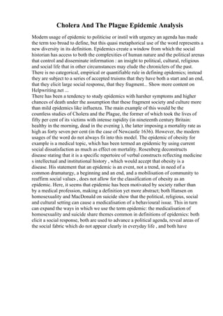 Cholera And The Plague Epidemic Analysis
Modern usage of epidemic to politicise or instil with urgency an agenda has made
the term too broad to define, but this quasi metaphorical use of the word represents a
new diversity in its definition. Epidemics create a window from which the social
historian has access to both the complexities of human nature and the political arenas
that control and disseminate information : an insight to political, cultural, religious
and social life that in other circumstances may elude the chroniclers of the past.
There is no categorical, empirical or quantifiable rule in defining epidemics; instead
they are subject to a series of accepted truisms that they have both a start and an end,
that they elicit large social response, that they fragment... Show more content on
Helpwriting.net ...
There has been a tendency to study epidemics with harsher symptoms and higher
chances of death under the assumption that these fragment society and culture more
than mild epidemics like influenza. The main example of this would be the
countless studies of Cholera and the Plague, the former of which took the lives of
fifty per cent of its victims with intense rapidity (in nineteenth century Britain:
healthy in the morning, dead in the evening ), the latter imposing a mortality rate as
high as forty seven per cent (in the case of Newcastle 1636). However, the modern
usages of the word do not always fit into this model. The epidemic of obesity for
example is a medical topic, which has been termed an epidemic by using current
social dissatisfaction as much as effect on mortality. Rosenberg deconstructs
disease stating that it is a specific repertoire of verbal constructs reflecting medicine
s intellectual and institutional history , which would accept that obesity is a
disease. His statement that an epidemic is an event, not a trend, in need of a
common dramaturgy, a beginning and an end, and a mobilisation of community to
reaffirm social values , does not allow for the classification of obesity as an
epidemic. Here, it seems that epidemic has been motivated by society rather than
by a medical profession, making a definition yet more abstract; both Hansen on
homosexuality and MacDonald on suicide show that the political, religious, social
and cultural setting can cause a medicalisation of a behavioural issue. This in turn
can expand the ways in which we use the term epidemic: the medicalisation of
homosexuality and suicide share themes common in definitions of epidemics: both
elicit a social response, both are used to advance a political agenda, reveal areas of
the social fabric which do not appear clearly in everyday life , and both have
 