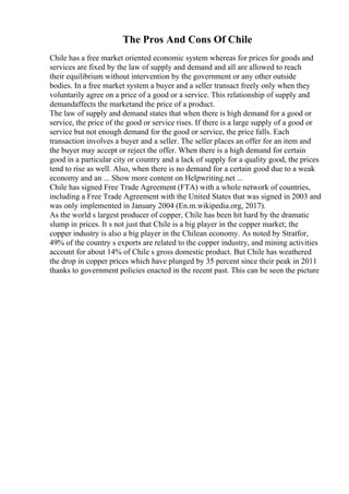 The Pros And Cons Of Chile
Chile has a free market oriented economic system whereas for prices for goods and
services are fixed by the law of supply and demand and all are allowed to reach
their equilibrium without intervention by the government or any other outside
bodies. In a free market system a buyer and a seller transact freely only when they
voluntarily agree on a price of a good or a service. This relationship of supply and
demandaffects the marketand the price of a product.
The law of supply and demand states that when there is high demand for a good or
service, the price of the good or service rises. If there is a large supply of a good or
service but not enough demand for the good or service, the price falls. Each
transaction involves a buyer and a seller. The seller places an offer for an item and
the buyer may accept or reject the offer. When there is a high demand for certain
good in a particular city or country and a lack of supply for a quality good, the prices
tend to rise as well. Also, when there is no demand for a certain good due to a weak
economy and an ... Show more content on Helpwriting.net ...
Chile has signed Free Trade Agreement (FTA) with a whole network of countries,
including a Free Trade Agreement with the United States that was signed in 2003 and
was only implemented in January 2004 (En.m.wikipedia.org, 2017).
As the world s largest producer of copper, Chile has been hit hard by the dramatic
slump in prices. It s not just that Chile is a big player in the copper market; the
copper industry is also a big player in the Chilean economy. As noted by Stratfor,
49% of the country s exports are related to the copper industry, and mining activities
account for about 14% of Chile s gross domestic product. But Chile has weathered
the drop in copper prices which have plunged by 35 percent since their peak in 2011
thanks to government policies enacted in the recent past. This can be seen the picture
 