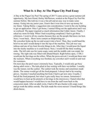 What Is A Day At The Piqua City Pool Essay
A Day at the Piqua City Pool The spring of 2017 I came across a great summer job
opportunity. My best friend, Hailey McPherson, worked at the Piqua City Pool the
summer before. She told me it was a fun job and an easy way to make some
money. Going into my junior year, I knew that it was time to save up money for
my future. Taking Hailey s suggestion into consideration, I went to the city building
to get an application. Once I got home, I started filling out the application and I was
so confused. The paper required so much information that I didn t know. Finally, I
asked my mom for help. When I had everything completed, I had to get three
references. I went to all my coaches because they are the people that know me best.
Next, I went back... Show more content on Helpwriting.net ...
My coworker broke up the ice and scoop it into a bowl. Then, they would hand the
bowl to me and I would dump it into the top of the machine. This job was very
tedious and one of my least favorite things to do. After that, I would pour the liquid
into the slushy machine so it could freeze. Next, I would fill the three washing
sinks. The left sink was for warm soapy water and the middle sink was empty for
rinsing. The right sink was filled with diluted bleach. Right before open, 11:00, I
would put the hot dogs on the rollers. When the pizza arrived, I would put them into
the warmers. When everything was finished, my coworker and I would sit and wait
for customers.
On most days the pool wasn t extremely busy. Typically, I would only get busy
during adult swim s. The kids piled in line waiting with their wet dollars. I usually
was the runner, not the cashier. The cashier took the money and sometimes made
drinks. The runner would get all the food prepared. I always had to be wearing
gloves. Anytime I touched anything but food, I had to get new ones. Usually, I
had all the food prepared, but when it gets really busy we runout. Sometimes I
would have to heat up the pretzels or hot dogs in the microwave. I hated when that
would happen because I would have to run from the staff room back to the
concession stand. After an adult swim, I had to fill up a bucket with soapy water
and go wash the tables outside. The kids made the worst messes! I found things like
dried cheese,
 