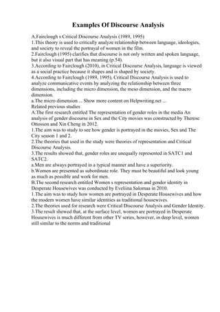 Examples Of Discourse Analysis
A.Fairclough s Critical Discourse Analysis (1989, 1995)
1.This theory is used to critically analyze relationship between language, ideologies,
and society to reveal the portrayal of women in the film.
2.Fairclough (1995) clarifies that discourse is not only written and spoken language,
but it also visual part that has meaning (p.54).
3.According to Fairclough (2010), in Critical Discourse Analysis, language is viewed
as a social practice because it shapes and is shaped by society.
4.According to Fairclough (1989, 1995), Critical Discourse Analysis is used to
analyze communicative events by analyzing the relationship between three
dimensions, including the micro dimension, the meso dimension, and the macro
dimension.
a.The micro dimension ... Show more content on Helpwriting.net ...
Related previous studies
A.The first research entitled The representation of gender roles in the media An
analysis of gender discourse in Sex and the City movies was constructed by Therese
Ottosson and Xin Cheng in 2012.
1.The aim was to study to see how gender is portrayed in the movies, Sex and The
City season 1 and 2.
2.The theories that used in the study were theories of representation and Critical
Discourse Analysis.
3.The results showed that, gender roles are unequally represented in SATC1 and
SATC2.
a.Men are always portrayed in a typical manner and have a superiority.
b.Women are presented as subordinate role. They must be beautiful and look young
as much as possible and work for men.
B.The second research entitled Women s representation and gender identity in
Desperate Housewives was conducted by Eveliina Salomaa in 2010.
1.The aim was to study how women are portrayed in Desperate Housewives and how
the modern women have similar identities as traditional housewives.
2.The theories used for research were Critical Discourse Analysis and Gender Identity.
3.The result showed that, at the surface level, women are portrayed in Desperate
Housewives is much different from other TV series, however, in deep level, women
still similar to the norms and traditional
 