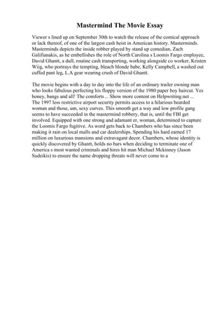 Mastermind The Movie Essay
Viewer s lined up on September 30th to watch the release of the comical approach
or lack thereof, of one of the largest cash heist in American history. Masterminds.
Masterminds depicts the inside robber played by stand up comedian, Zach
Galifianakis, as he embellishes the role of North Carolina s Loomis Fargo employee,
David Ghantt, a dull, routine cash transporting, working alongside co worker, Kristen
Wiig, who portrays the tempting, bleach blonde babe, Kelly Campbell, a washed out
cuffed pant leg, L.A gear wearing crush of David Ghantt.
The movie begins with a day to day into the life of an ordinary trailer owning man
who looks fabulous perfecting his floppy version of the 1980 paper boy haircut. Yes
honey, bangs and all! The comforts... Show more content on Helpwriting.net ...
The 1997 less restrictive airport security permits access to a hilarious bearded
woman and those, um, sexy curves. This smooth get a way and low profile gang
seems to have succeeded in the mastermind robbery, that is, until the FBI get
involved. Equipped with one strong and adamant er, woman, determined to capture
the Loomis Fargo fugitive. As word gets back to Chambers who has since been
making it rain on local malls and car dealerships. Spending his hard earned 17
million on luxurious mansions and extravagant decor. Chambers, whose identity is
quickly discovered by Ghantt, holds no bars when deciding to terminate one of
America s most wanted criminals and hires hit man Michael Mckinney (Jason
Sudeikis) to ensure the name dropping threats will never come to a
 