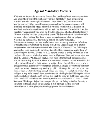 Against Mandatory Vaccines
Vaccines are known for preventing disease, but could they be more dangerous than
you know? Ever since the creation of vaccines people have been arguing over
whether their risks outweigh the benefits. Supporters of vaccines believe that
vaccines are safer than natural immunization and that the approval process will
eliminate all major side effects before it is released to the public. Advocates of
vaccinationthink that vaccines are still not safe, nor humane. They also believe that
mandatory vaccines infringe upon the freedom of people s bodies. It is also largely
disputed whether vaccines cause autism or not. While vaccines are considered safe
by many, others believe that there is more to vaccines than what we believe.
Vaccines are substances... Show more content on Helpwriting.net ...
Immunization through vaccines produces the same immunity as natural infections
without having to withstand the disease itself. Some vaccines even offer a better
response than contracting the disease ( The Benefits of Vaccine). The Chickenpox
vaccine has been studied a lot involving the side effects in comparison to those of
contracting the disease. A child has a .25 percent chance of being hospitalized after
catching chickenpox while they would have a .05 percent chance of minor infection
after the vaccine . While death rarely occurs from either form of immunization, it
was far more likely to occur from the infection rather than the vaccine. Of course, the
risk is extremely small in both instances, but the slight edge of chickenpox is scary
enough for most parents to vaccinate their children. Shingles is something that many
people are scared of contracting as they get older. Although the chickenpox vaccine
has not been available for long enough to see how many vaccinated people develop
shingles at any point in their lives, the contraction of shingles in children post vaccine
has been studied. Shingles is 39 percent less likely to occur in children or teens who
were vaccinated than those who naturally transmitted the disease. (Moyer, Melinda
Wenner). Chickenpox is just one example of a vaccine being safer than the natural
infection. Although small, the difference in risk between the two ways of
immunization is often plenty to encourage parents to vaccinate their
 