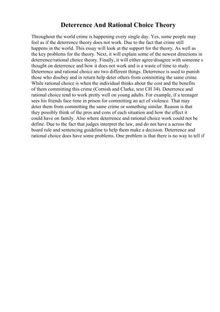 Deterrence And Rational Choice Theory
Throughout the world crime is happening every single day. Yes, some people may
feel as if the deterrence theory does not work. Due to the fact that crime still
happens in the world. This essay will look at the support for the theory. As well as
the key problems for the theory. Next, it will explain some of the newest directions in
deterrence/rational choice theory. Finally, it will either agree/disagree with someone s
thought on deterrence and how it does not work and is a waste of time to study.
Deterrence and rational choice are two different things. Deterrence is used to punish
those who disobey and in return help deter others from committing the same crime.
While rational choice is when the individual thinks about the cost and the benefits
of them committing this crime (Cornish and Clarke, text CH 34). Deterrence and
rational choice tend to work pretty well on young adults. For example, if a teenager
sees his friends face time in prison for committing an act of violence. That may
deter them from committing the same crime or something similar. Reason is that
they possibly think of the pros and cons of each situation and how the effect it
could have on family. Also where deterrence and rational choice work could not be
define. Due to the fact that judges interpret the law, and do not have a across the
board rule and sentencing guideline to help them make a decision. Deterrence and
rational choice does have some problems. One problem is that there is no way to tell if
 
