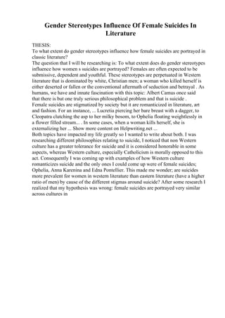 Gender Stereotypes Influence Of Female Suicides In
Literature
THESIS:
To what extent do gender stereotypes influence how female suicides are portrayed in
classic literature?
The question that I will be researching is: To what extent does do gender stereotypes
influence how women s suicides are portrayed? Females are often expected to be
submissive, dependent and youthful. These stereotypes are perpetuated in Western
literature that is dominated by white, Christian men; a woman who killed herself is
either deserted or fallen or the conventional aftermath of seduction and betrayal . As
humans, we have and innate fascination with this topic: Albert Camus once said
that there is but one truly serious philosophical problem and that is suicide .
Female suicides are stigmatized by society but it are romanticized in literature, art
and fashion. For an instance, ... Lucretia piercing her bare breast with a dagger, to
Cleopatra clutching the asp to her milky bosom, to Ophelia floating weightlessly in
a flower filled stream... . In some cases, when a woman kills herself, she is
externalizing her ... Show more content on Helpwriting.net ...
Both topics have impacted my life greatly so I wanted to write about both. I was
researching different philosophies relating to suicide, I noticed that non Western
culture has a greater tolerance for suicide and it is considered honorable in some
aspects, whereas Western culture, especially Catholicism is morally opposed to this
act. Consequently I was coming up with examples of how Western culture
romanticizes suicide and the only ones I could come up were of female suicides;
Ophelia, Anna Karenina and Edna Pontellier. This made me wonder; are suicides
more prevalent for women in western literature than eastern literature (have a higher
ratio of men) by cause of the different stigmas around suicide? After some research I
realized that my hypothesis was wrong: female suicides are portrayed very similar
across cultures in
 