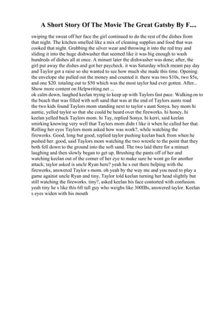 A Short Story Of The Movie The Great Gatsby By F....
swiping the sweat off her face the girl continued to do the rest of the dishes from
that night. The kitchen smelled like a mix of cleaning supplies and food that was
cooked that night. Grabbing the silver wear and throwing it into the red tray and
sliding it into the huge dishwasher that seemed like it was big enough to wash
hundreds of dishes all at once. A minuet later the dishwasher was done; after, the
girl put away the dishes and got her paycheck. it was Saturday which meant pay day
and Taylor got a raise so she wanted to see how much she made this time. Opening
the envelope she pulled out the money and counted it. there was two $10s, two $5s,
and one $20. totaling out to $50 which was the most taylor had ever gotten. After...
Show more content on Helpwriting.net ...
ok calm down, laughed keelan trying to keep up with Taylors fast pace. Walkingon to
the beach that was filled with soft sand that was at the end of Taylors aunts road
the two kids found Taylors mom standing next to taylor s aunt Sonya. hey mom hi
auntie, yelled taylor so that she could be heard over the fireworks. hi honey, hi
keelan yelled back Taylors mom. hi Tay, replied Sonya. hi kerri, said keelan
smirking knowing very well that Taylors mom didn t like it when he called her that.
Rolling her eyes Taylors mom asked how was work?, while watching the
fireworks. Good, long but good, replied taylor pushing keelan back from when he
pushed her. good, said Taylors mom watching the two wrestle to the point that they
both fell down to the ground into the soft sand. The two laid there for a minuet
laughing and then slowly began to get up. Brushing the pants off of her and
watching keelan out of the corner of her eye to make sure he wont go for another
attack; taylor asked is uncle Ryan here? yeah he s out there helping with the
fireworks, answered Taylor s mom. oh yeah by the way me and you need to play a
game against uncle Ryan and tiny, Taylor told keelan turning her head slightly but
still watching the fireworks. tiny?, asked keelan his face contorted with confusion.
yeah tiny he s like this 6ft tall guy who weighs like 300IBs, answered taylor. Keelan
s eyes widen with his mouth
 