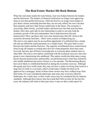 The Real Estate Market Hit Rock Bottom
When the real estate market hit rock bottom, trust was broken between the lenders
and the borrowers. The lenders of financial institutions no longer trust approving
loans to less than perfect borrowers, while the borrows no longer trust lenders to
give them a home ownership deal that they can not only afford, but won t devalue
their property and leave their homes underwater in the future. The economy is
recovering, albeit slowly, yet both lenders and borrowers feel that trust has been
broken. How does each side fix the relationship in order to not only help the
economic growth of the real estatemarket, but to help borrowers become
homeowners? How can those who were once homeowners that fell victim to the
economic downturn find their... Show more content on Helpwriting.net ...
The rent to own option may be an excellent opportunity if a millennial has a steady
job and can afford the rental payments on a simple house. This goes back to trust
between the lender and the borrower. The majority of millennials have rental history
from living off campus or renting their first few rental properties from their entry
level job, but have put off home ownership due to worrying about student loans or
other debt. The rent to own option would help with the economic recovery since this
group is now transitioning into adulthood. This option would also help many young
buyers become homeowners and possibly, second homeowners when they transition
into middle adulthood and senior citizens in a few decades. The Boomerang Buyers
have most likely re established themselves during the economic recovery. Although
this group may have credit cards, they may not have a major revolving loan (such as a
large line of credit or a car loan), which would make it harder for them to be
approved for a mortgage. Some of these home owners may have walked away from
their home if it were considered underwater and some may even have filed for
bankruptcy for a fresh start, so their credit scores may be considered fair by industry
standards. Although these buyers may have paid their bills on time for the last few
years, the industry still looks at their past since it stays on their credit report for
 