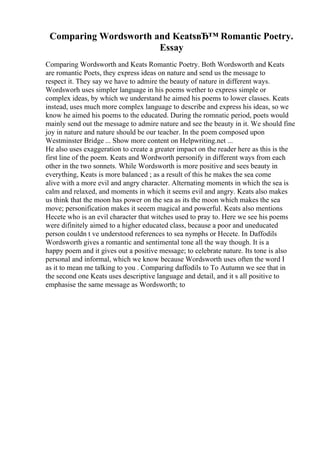Comparing Wordsworth and KeatsвЂ™ Romantic Poetry.
Essay
Comparing Wordsworth and Keats Romantic Poetry. Both Wordsworth and Keats
are romantic Poets, they express ideas on nature and send us the message to
respect it. They say we have to admire the beauty of nature in different ways.
Wordsworh uses simpler language in his poems wether to express simple or
complex ideas, by which we understand he aimed his poems to lower classes. Keats
instead, uses much more complex language to describe and express his ideas, so we
know he aimed his poems to the educated. During the romnatic period, poets would
mainly send out the message to admire nature and see the beauty in it. We should fine
joy in nature and nature should be our teacher. In the poem composed upon
Westminster Bridge ... Show more content on Helpwriting.net ...
He also uses exaggeration to create a greater impact on the reader here as this is the
first line of the poem. Keats and Wordworth personify in different ways from each
other in the two sonnets. While Wordsworth is more positive and sees beauty in
everything, Keats is more balanced ; as a result of this he makes the sea come
alive with a more evil and angry character. Alternating moments in which the sea is
calm and relaxed, and moments in which it seems evil and angry. Keats also makes
us think that the moon has power on the sea as its the moon which makes the sea
move; personification makes it seeem magical and powerful. Keats also mentions
Hecete who is an evil character that witches used to pray to. Here we see his poems
were difinitely aimed to a higher educated class, because a poor and uneducated
person couldn t ve understood references to sea nymphs or Hecete. In Daffodils
Wordsworth gives a romantic and sentimental tone all the way though. It is a
happy poem and it gives out a positive message; to celebrate nature. Its tone is also
personal and informal, which we know because Wordsworth uses often the word I
as it to mean me talking to you . Comparing daffodils to To Autumn we see that in
the second one Keats uses descriptive language and detail, and it s all positive to
emphasise the same message as Wordsworth; to
 