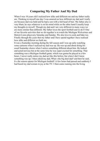 Comparing My Father And My Dad
When I was 10 years old I realized how alike and different me and my father really
are. Thinking to myself one day I was amazed on how different my dad and I really
are because dad was bald and he had a son with a full head of hair. My father also is
very blunt, he says whatever is on his mind while on the other hand I usually keep
my thoughts to myself. Though my dad and I are very different in many ways we
are more similar than different. My father loves the sport football and so do I! One
of our favorite activities that we do together is to watch the Michigan Wolverines and
Detroit Lions playevery Saturday and Sunday. We also love to cook and bake too.
Finally through the years that my father and I have spend together i have realized
how alike and different we both are.
It was a Ssaturday morning during the fall season and I was up early watching
some cartoons when I realized my dad was up. He was up and about doing his
usual Ssaturday chores when I notice something different about him. He looked
and acted nervous but at the same time he was super excited for something. That
something was a Michigan football game, which was gonna be played in a few
hours. I never really notice my dad act like this before, but when I did I knew
something was up. I then asked my dad, What s the big deal dad? and then he said,
It s the season opener for Michigan football! A few hours had passed and suddenly I
had heard my dad scream in joy at the TV. I then came running into the living
 