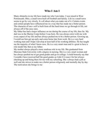 Who I Am I
Many obstacles in my life have made me who I am today. I was raised in West
Portsmouth, Ohio, a small town built off football and family. Life in a small town
seems to go by very slowly. It s all about what you make out of it. Certain events
and certain people have influenced me in a way that has made me a better person.
The character of one s self is built from all the hard times we go through in life, not
always off of the easy ones.
My father has had a major influence on me during the course of my life, thus far. My
dad was in the Marine Corps before I was born. He was always strict with me with
every aspect of my life and has always pushed me to be a better person. Growing up,
I would see him get up early and come home late from work. He is a very hard
working man and I hope I develop at least half of his working abilities. He has taught
me the majority of what I know now. He is a very smart man and it s great to have a
role model like that as my father.
My mother always played a more studious role in my life. She graduated from
Shawnee State University with a degree in nursing. She is a very smart woman and
has always pushed me to get good grades and go to college. I could honestly say that
I wouldn t have received half the good grades as I did if it wasn t for her always
checking up and being there for me with my schooling. She s always had a job as
well and she strives to make me a better person religiously and mentally day by day.
The motivation she brings to me
 