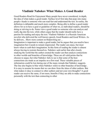 Vladimir Nabokov What Makes A Good Reader
Good Readers Read for Enjoyment Many people have never considered, in depth,
the idea of what makes a good reader. Surface level first idea that pops into many
people s heads is someone who can read fast and understand the text. In reality, the
definition is debatable and much more complex. Being able to define a good reader
allows for us to have a goal or guideline of what we, as individual readers, should be
doing or striving to do. Some view a good reader as someone who can analyze and
really dig into the text, while others argue that the reader should really have a
passion for reading and enjoy the text. Vladimir Nabokov is a Russian American
novelist who delivered the well known speech, Good Readers and Good Writers. As
he delivers... Show more content on Helpwriting.net ...
Imagination is important to make a good reader, but he argues that you need to have
imagination but it needs to remain impersonal. The reader can enjoy, but must
know when to curb their imagination. In this form of reading the reader is almost
always having to restrain themselves. Nabokov said earlier that after closely
studying the world that the author created the reader can then analyze connections
to other worlds and branches of knowledge. These are all valid points that he
chooses to argue, but what Nabokov fails to see is that some of the best
connections are made as an impulse on a first read. These valuable pieces of
information could be lost during one of the many rereads that Nabokov suggests.
The line also begins to blur when Nabokov refers to other branches of knowledge .
It is easy to assume he means that we can draw from the ideas of other authors. But
what makes it okay to connect to other authors and not your own thoughts? A good
reader can receive the same, if not more, benefits if they are able to make connections
personally with the text than connecting to other
 