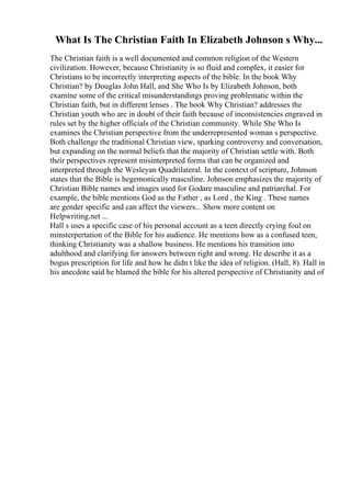 What Is The Christian Faith In Elizabeth Johnson s Why...
The Christian faith is a well documented and common religion of the Western
civilization. However, because Christianity is so fluid and complex, it easier for
Christians to be incorrectly interpreting aspects of the bible. In the book Why
Christian? by Douglas John Hall, and She Who Is by Elizabeth Johnson, both
examine some of the critical misunderstandings proving problematic within the
Christian faith, but in different lenses . The book Why Christian? addresses the
Christian youth who are in doubt of their faith because of inconsistencies engraved in
rules set by the higher officials of the Christian community. While She Who Is
examines the Christian perspective from the underrepresented woman s perspective.
Both challenge the traditional Christian view, sparking controversy and conversation,
but expanding on the normal beliefs that the majority of Christian settle with. Both
their perspectives represent misinterpreted forms that can be organized and
interpreted through the Wesleyan Quadrilateral. In the context of scripture, Johnson
states that the Bible is hegemonically masculine. Johnson emphasizes the majority of
Christian Bible names and images used for Godare masculine and patriarchal. For
example, the bible mentions God as the Father , as Lord , the King . These names
are gender specific and can affect the viewers... Show more content on
Helpwriting.net ...
Hall s uses a specific case of his personal account as a teen directly crying foul on
minsterpertation of the Bible for his audience. He mentions how as a confused teen,
thinking Christianity was a shallow business. He mentions his transition into
adulthood and clarifying for answers between right and wrong. He describe it as a
bogus prescription for life and how he didn t like the idea of religion. (Hall, 8). Hall in
his anecdote said he blamed the bible for his altered perspective of Christianity and of
 