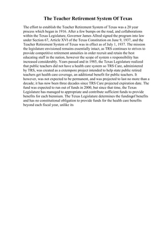 The Teacher Retirement System Of Texas
The effort to establish the Teacher Retirement System of Texas was a 20 year
process which began in 1916. After a few bumps on the road, and collaborations
within the Texas Legislature, Governor James Allred signed the program into law
under Section 67, Article XVI of the Texas Constitution on June 9, 1937, and the
Teacher Retirement System of Texas was in effect as of July 1, 1937. The mission
the legislature envisioned remains essentially intact, as TRS continues to strives to
provide competitive retirement annuities in order recruit and retain the best
educating staff in the nation, however the scope of system s responsibility has
increased considerably. Years passed and in 1985, the Texas Legislature realized
that public teachers did not have a health care system so TRS Care, administered
by TRS, was created as a extempore project intended to help state public retired
teachers get health care coverage, an additional benefit for public teachers. It
however, was not expected to be permanent, and was projected to last no more than a
decade; it has now been three decades since TRS Care projected expiration date. The
fund was expected to run out of funds in 2000, but since that time, the Texas
Legislature has managed to appropriate and contribute sufficient funds to provide
benefits for each biennium. The Texas Legislature determines the fundingof benefits
and has no constitutional obligation to provide funds for the health care benefits
beyond each fiscal year, unlike its
 